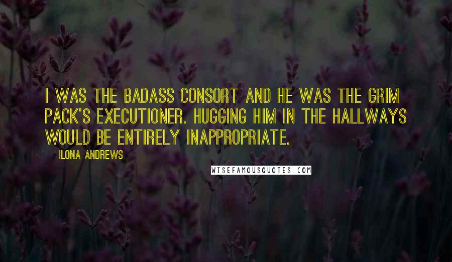 Ilona Andrews Quotes: I was the badass Consort and he was the grim Pack's executioner. Hugging him in the hallways would be entirely inappropriate.