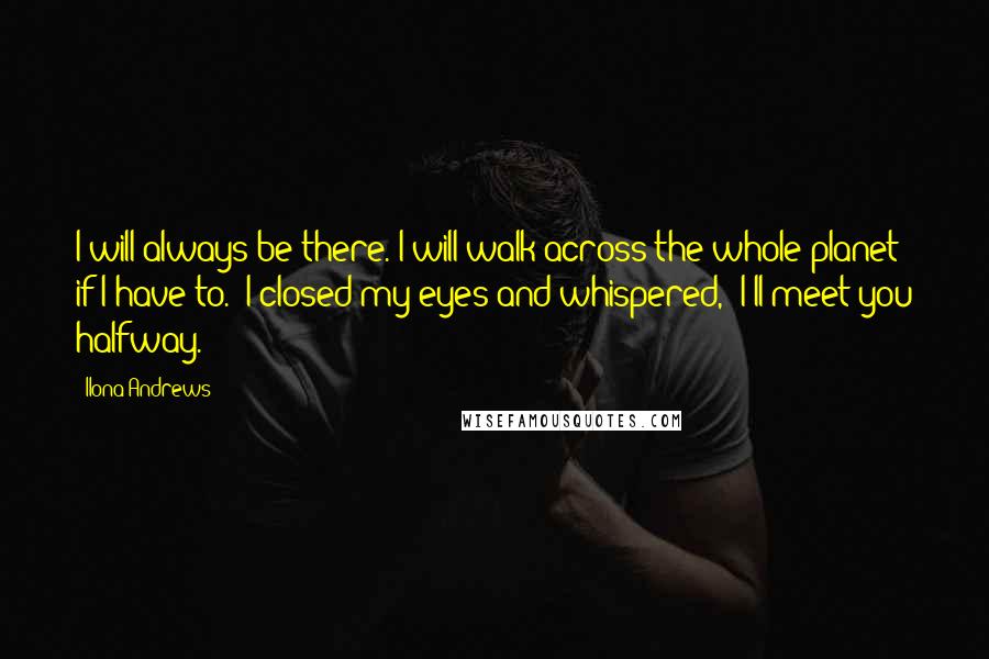 Ilona Andrews Quotes: I will always be there. I will walk across the whole planet if I have to." I closed my eyes and whispered, "I'll meet you halfway.