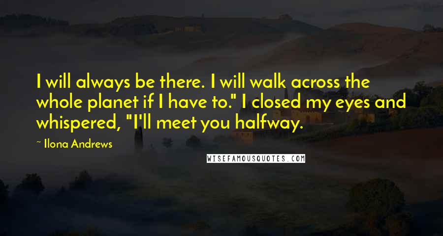 Ilona Andrews Quotes: I will always be there. I will walk across the whole planet if I have to." I closed my eyes and whispered, "I'll meet you halfway.