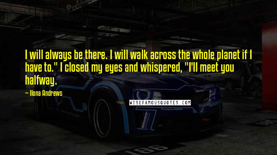 Ilona Andrews Quotes: I will always be there. I will walk across the whole planet if I have to." I closed my eyes and whispered, "I'll meet you halfway.