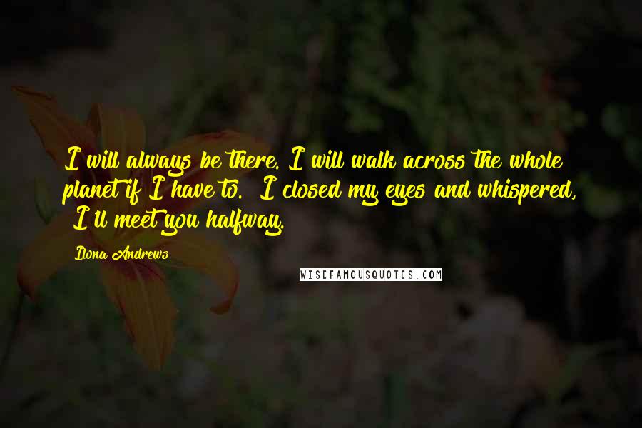 Ilona Andrews Quotes: I will always be there. I will walk across the whole planet if I have to." I closed my eyes and whispered, "I'll meet you halfway.