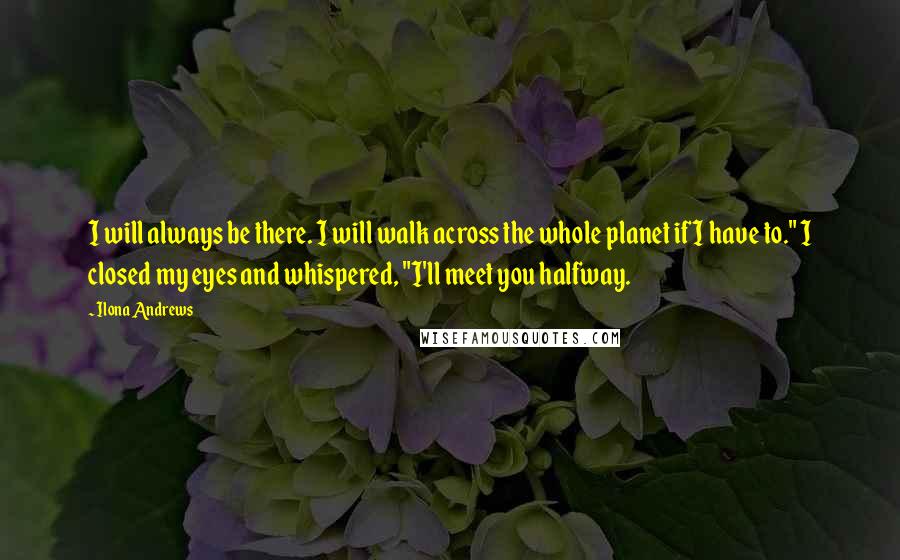 Ilona Andrews Quotes: I will always be there. I will walk across the whole planet if I have to." I closed my eyes and whispered, "I'll meet you halfway.