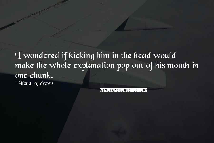 Ilona Andrews Quotes: I wondered if kicking him in the head would make the whole explanation pop out of his mouth in one chunk.