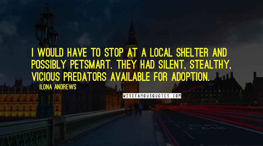 Ilona Andrews Quotes: I would have to stop at a local shelter and possibly PetSmart. They had silent, stealthy, vicious predators available for adoption.