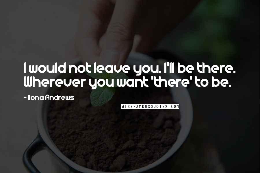Ilona Andrews Quotes: I would not leave you. I'll be there. Wherever you want 'there' to be.