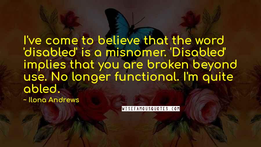 Ilona Andrews Quotes: I've come to believe that the word 'disabled' is a misnomer. 'Disabled' implies that you are broken beyond use. No longer functional. I'm quite abled.