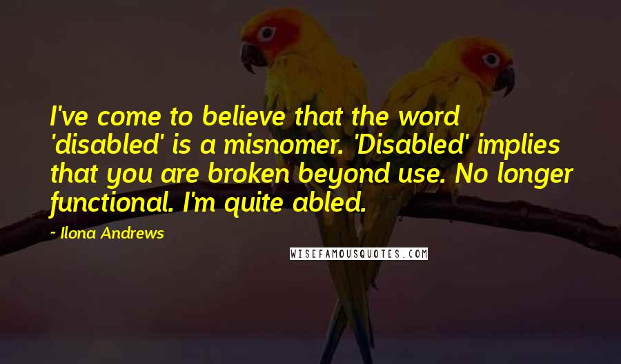 Ilona Andrews Quotes: I've come to believe that the word 'disabled' is a misnomer. 'Disabled' implies that you are broken beyond use. No longer functional. I'm quite abled.