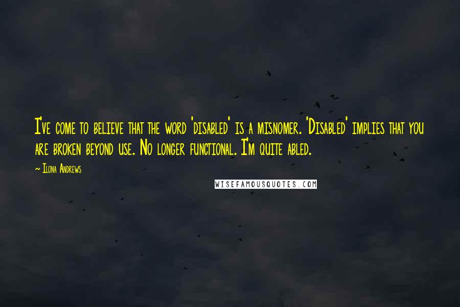 Ilona Andrews Quotes: I've come to believe that the word 'disabled' is a misnomer. 'Disabled' implies that you are broken beyond use. No longer functional. I'm quite abled.