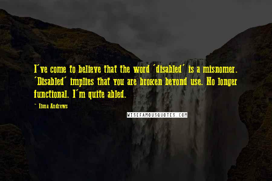 Ilona Andrews Quotes: I've come to believe that the word 'disabled' is a misnomer. 'Disabled' implies that you are broken beyond use. No longer functional. I'm quite abled.