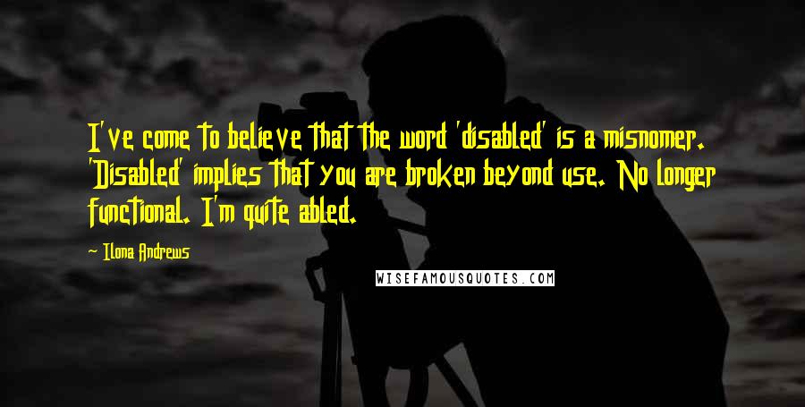 Ilona Andrews Quotes: I've come to believe that the word 'disabled' is a misnomer. 'Disabled' implies that you are broken beyond use. No longer functional. I'm quite abled.