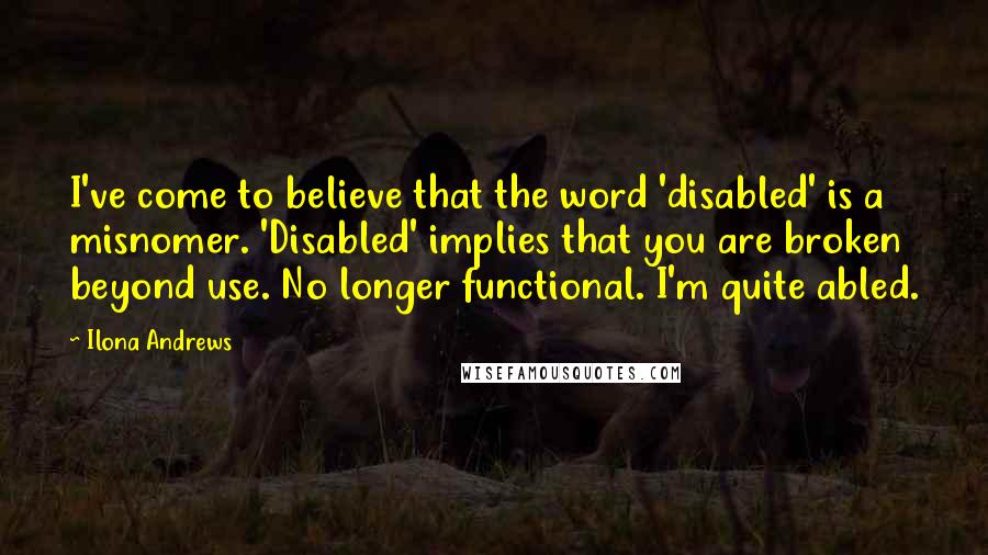 Ilona Andrews Quotes: I've come to believe that the word 'disabled' is a misnomer. 'Disabled' implies that you are broken beyond use. No longer functional. I'm quite abled.