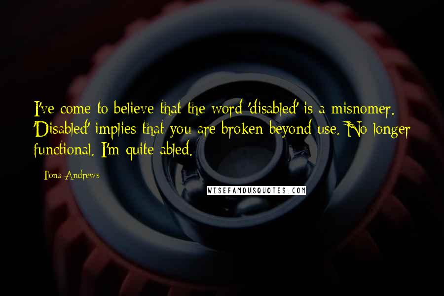 Ilona Andrews Quotes: I've come to believe that the word 'disabled' is a misnomer. 'Disabled' implies that you are broken beyond use. No longer functional. I'm quite abled.