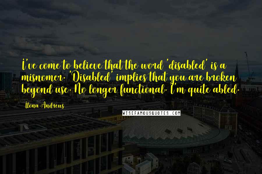 Ilona Andrews Quotes: I've come to believe that the word 'disabled' is a misnomer. 'Disabled' implies that you are broken beyond use. No longer functional. I'm quite abled.