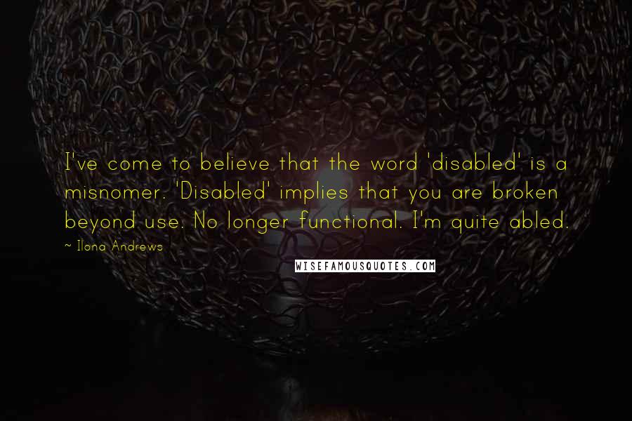 Ilona Andrews Quotes: I've come to believe that the word 'disabled' is a misnomer. 'Disabled' implies that you are broken beyond use. No longer functional. I'm quite abled.