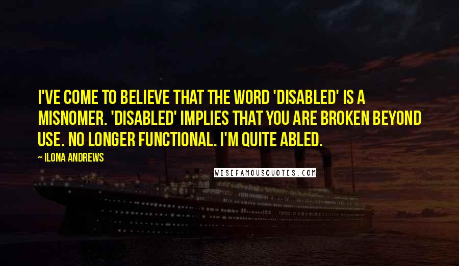 Ilona Andrews Quotes: I've come to believe that the word 'disabled' is a misnomer. 'Disabled' implies that you are broken beyond use. No longer functional. I'm quite abled.