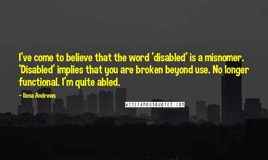 Ilona Andrews Quotes: I've come to believe that the word 'disabled' is a misnomer. 'Disabled' implies that you are broken beyond use. No longer functional. I'm quite abled.