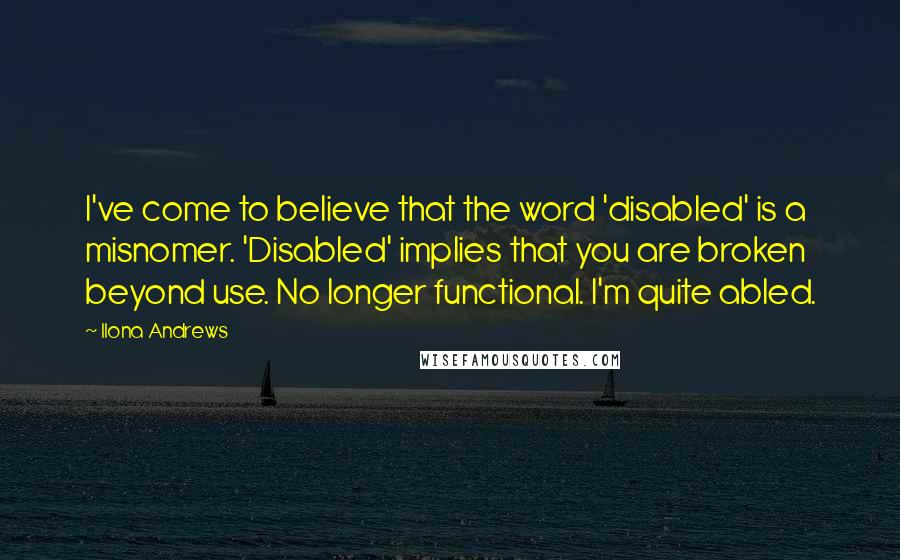 Ilona Andrews Quotes: I've come to believe that the word 'disabled' is a misnomer. 'Disabled' implies that you are broken beyond use. No longer functional. I'm quite abled.