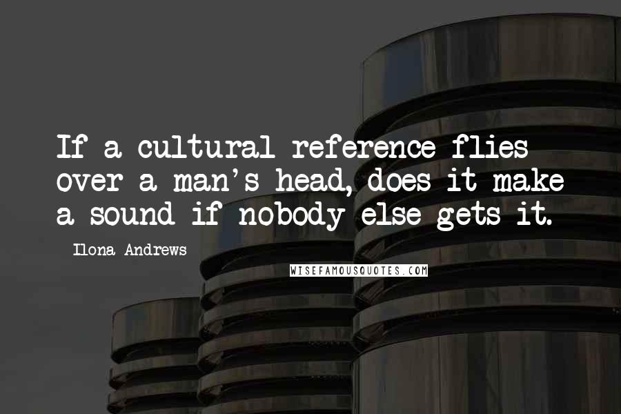 Ilona Andrews Quotes: If a cultural reference flies over a man's head, does it make a sound if nobody else gets it.