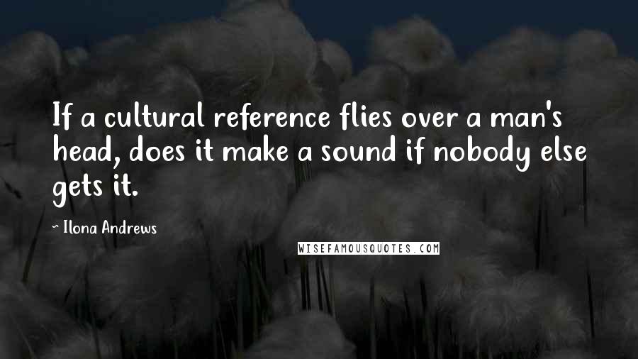 Ilona Andrews Quotes: If a cultural reference flies over a man's head, does it make a sound if nobody else gets it.