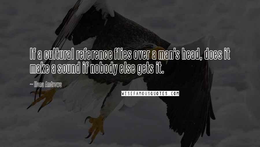 Ilona Andrews Quotes: If a cultural reference flies over a man's head, does it make a sound if nobody else gets it.