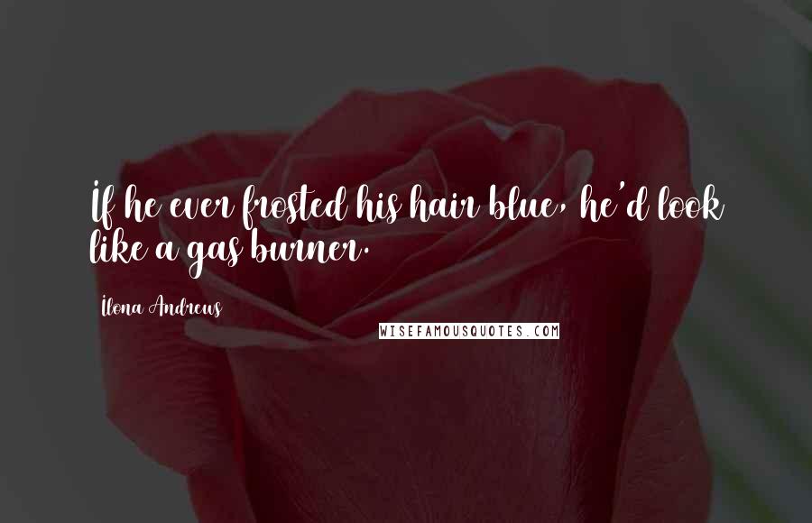 Ilona Andrews Quotes: If he ever frosted his hair blue, he'd look like a gas burner.