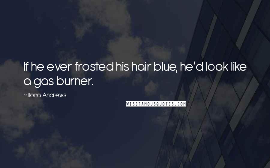 Ilona Andrews Quotes: If he ever frosted his hair blue, he'd look like a gas burner.