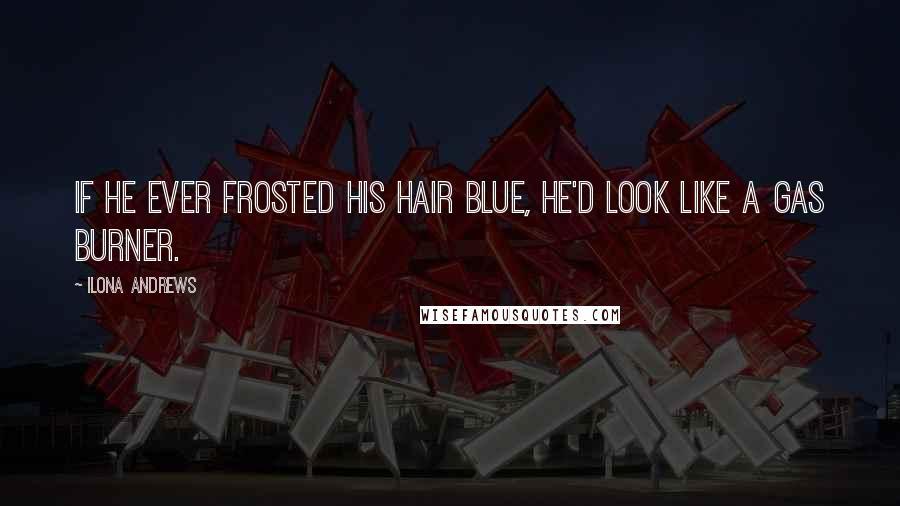 Ilona Andrews Quotes: If he ever frosted his hair blue, he'd look like a gas burner.