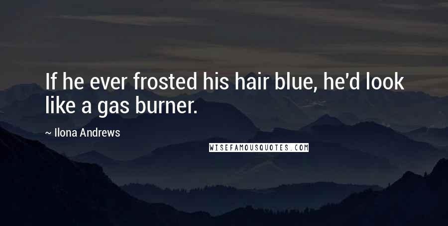 Ilona Andrews Quotes: If he ever frosted his hair blue, he'd look like a gas burner.