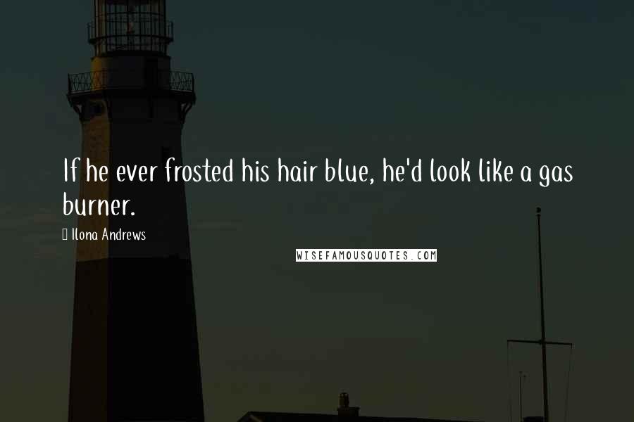 Ilona Andrews Quotes: If he ever frosted his hair blue, he'd look like a gas burner.