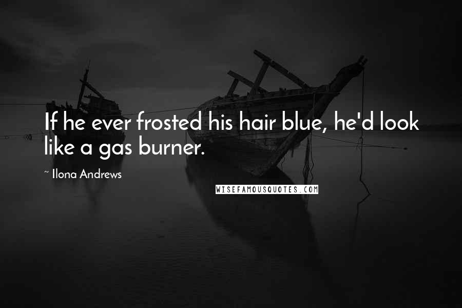 Ilona Andrews Quotes: If he ever frosted his hair blue, he'd look like a gas burner.