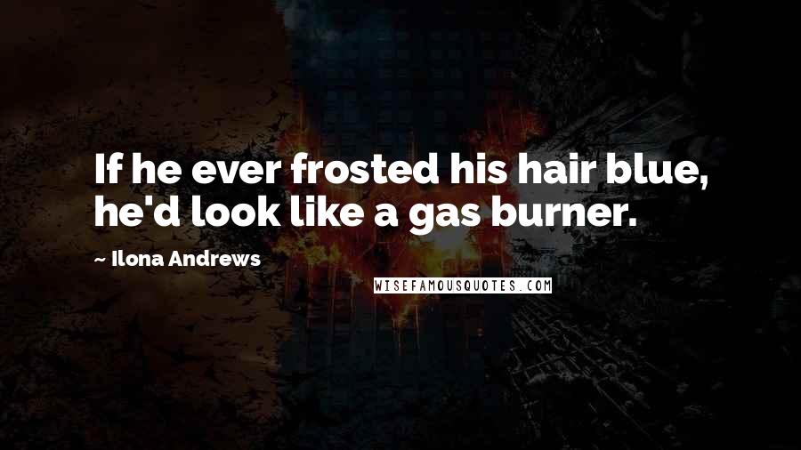 Ilona Andrews Quotes: If he ever frosted his hair blue, he'd look like a gas burner.