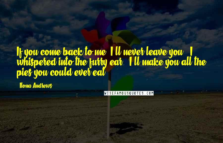 Ilona Andrews Quotes: If you come back to me, I'll never leave you", I whispered into the furry ear. "I'll make you all the pies you could ever eat.