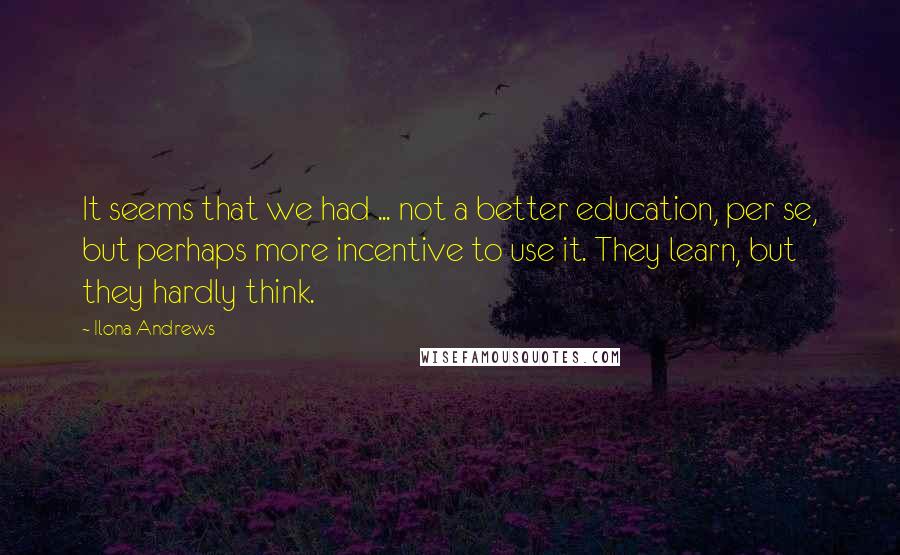 Ilona Andrews Quotes: It seems that we had ... not a better education, per se, but perhaps more incentive to use it. They learn, but they hardly think.