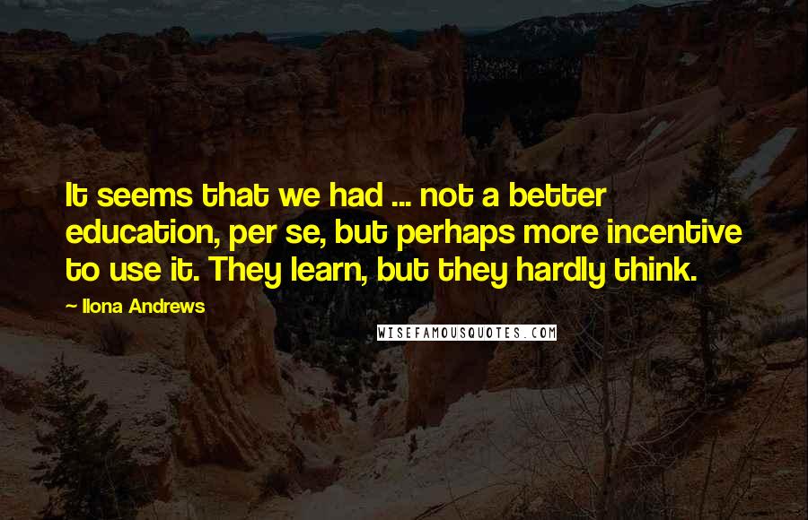 Ilona Andrews Quotes: It seems that we had ... not a better education, per se, but perhaps more incentive to use it. They learn, but they hardly think.