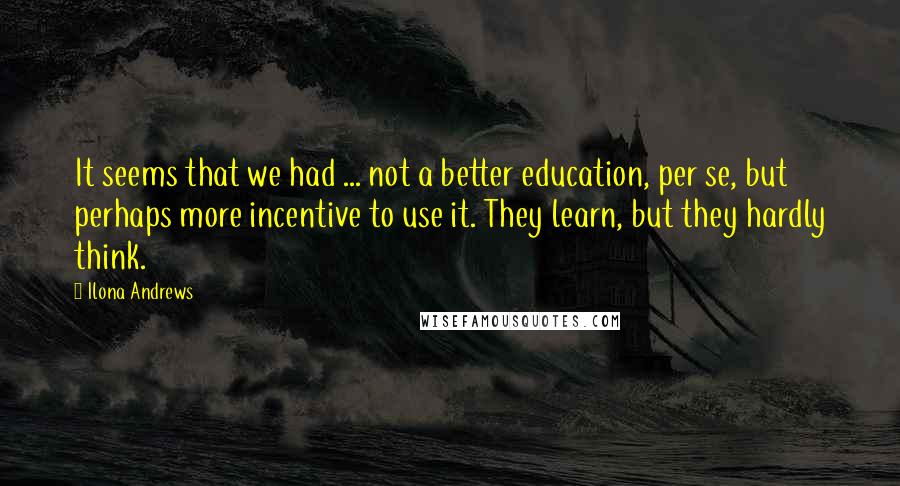 Ilona Andrews Quotes: It seems that we had ... not a better education, per se, but perhaps more incentive to use it. They learn, but they hardly think.