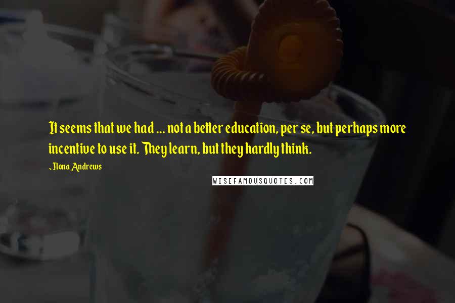 Ilona Andrews Quotes: It seems that we had ... not a better education, per se, but perhaps more incentive to use it. They learn, but they hardly think.