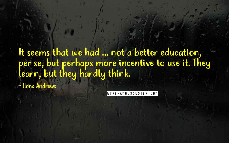 Ilona Andrews Quotes: It seems that we had ... not a better education, per se, but perhaps more incentive to use it. They learn, but they hardly think.