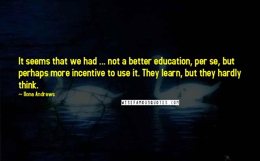 Ilona Andrews Quotes: It seems that we had ... not a better education, per se, but perhaps more incentive to use it. They learn, but they hardly think.