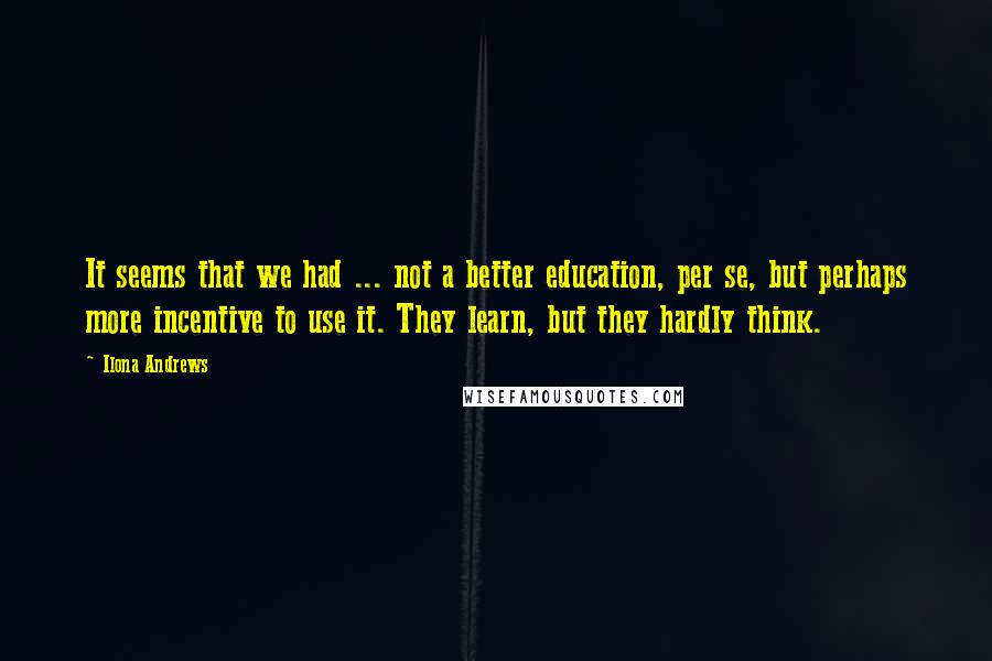 Ilona Andrews Quotes: It seems that we had ... not a better education, per se, but perhaps more incentive to use it. They learn, but they hardly think.