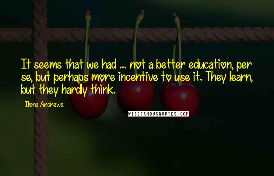 Ilona Andrews Quotes: It seems that we had ... not a better education, per se, but perhaps more incentive to use it. They learn, but they hardly think.