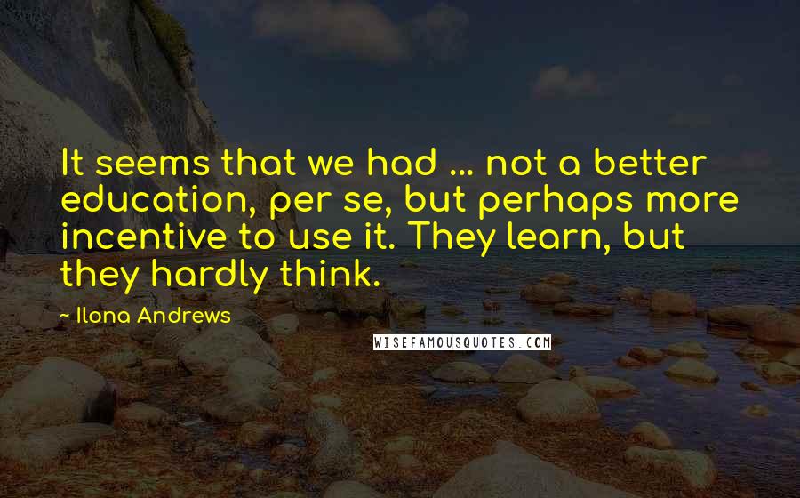 Ilona Andrews Quotes: It seems that we had ... not a better education, per se, but perhaps more incentive to use it. They learn, but they hardly think.