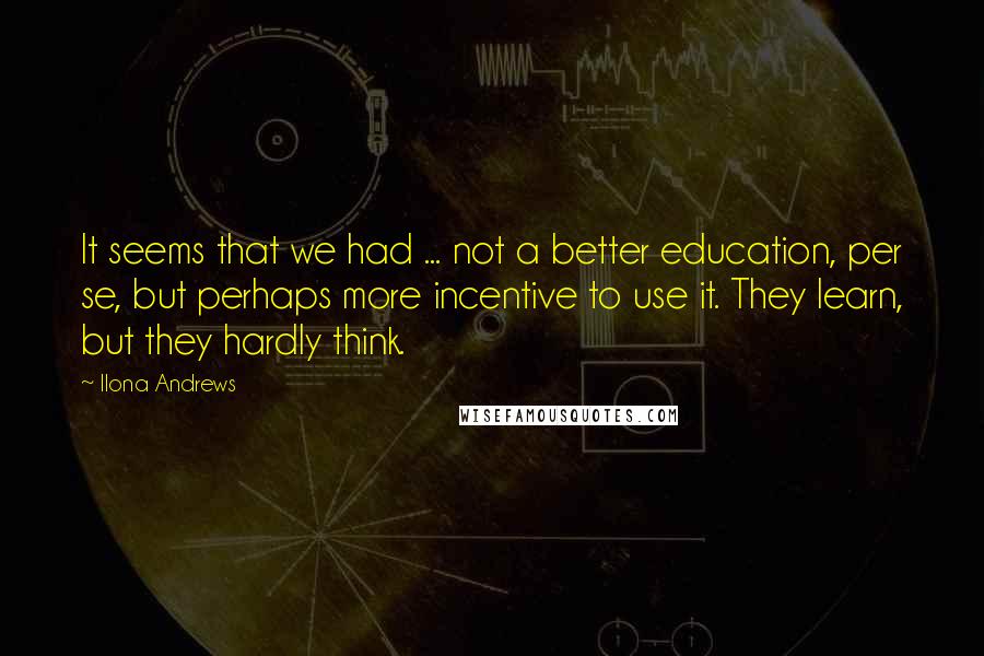 Ilona Andrews Quotes: It seems that we had ... not a better education, per se, but perhaps more incentive to use it. They learn, but they hardly think.