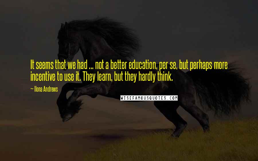 Ilona Andrews Quotes: It seems that we had ... not a better education, per se, but perhaps more incentive to use it. They learn, but they hardly think.