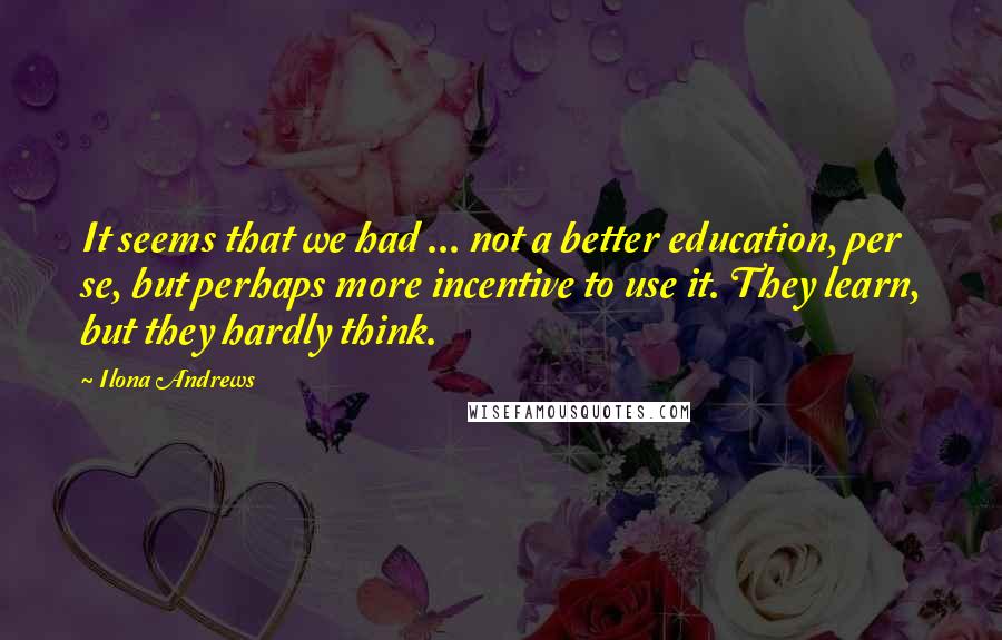 Ilona Andrews Quotes: It seems that we had ... not a better education, per se, but perhaps more incentive to use it. They learn, but they hardly think.