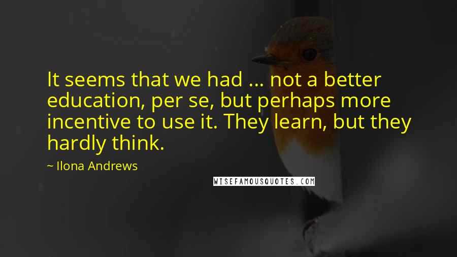 Ilona Andrews Quotes: It seems that we had ... not a better education, per se, but perhaps more incentive to use it. They learn, but they hardly think.