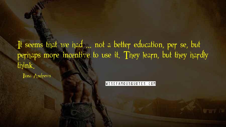 Ilona Andrews Quotes: It seems that we had ... not a better education, per se, but perhaps more incentive to use it. They learn, but they hardly think.