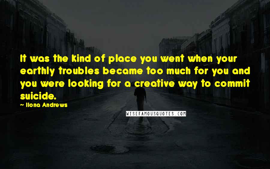 Ilona Andrews Quotes: It was the kind of place you went when your earthly troubles became too much for you and you were looking for a creative way to commit suicide.