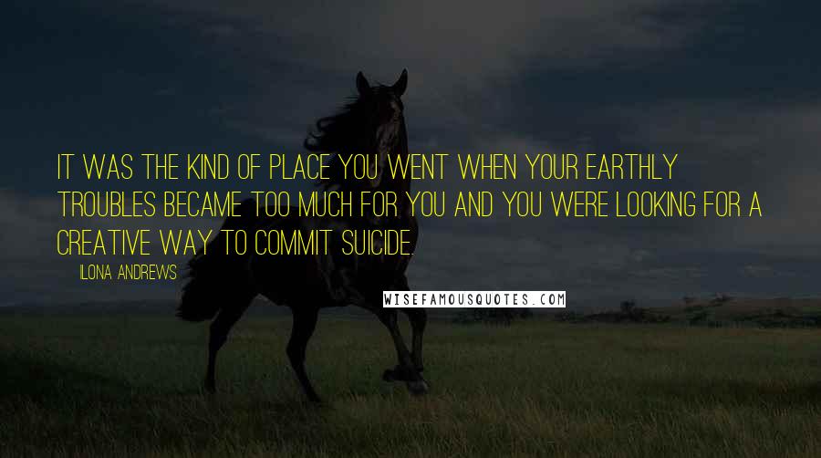 Ilona Andrews Quotes: It was the kind of place you went when your earthly troubles became too much for you and you were looking for a creative way to commit suicide.
