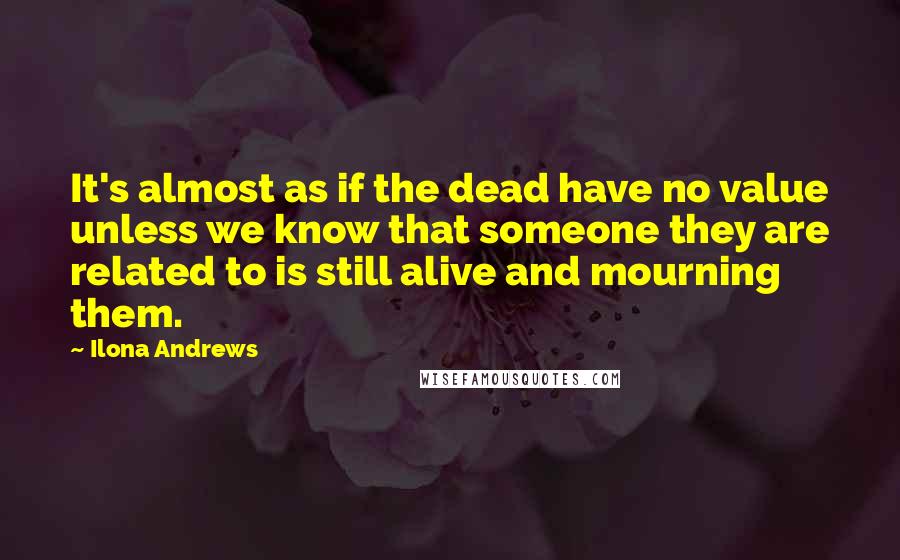 Ilona Andrews Quotes: It's almost as if the dead have no value unless we know that someone they are related to is still alive and mourning them.