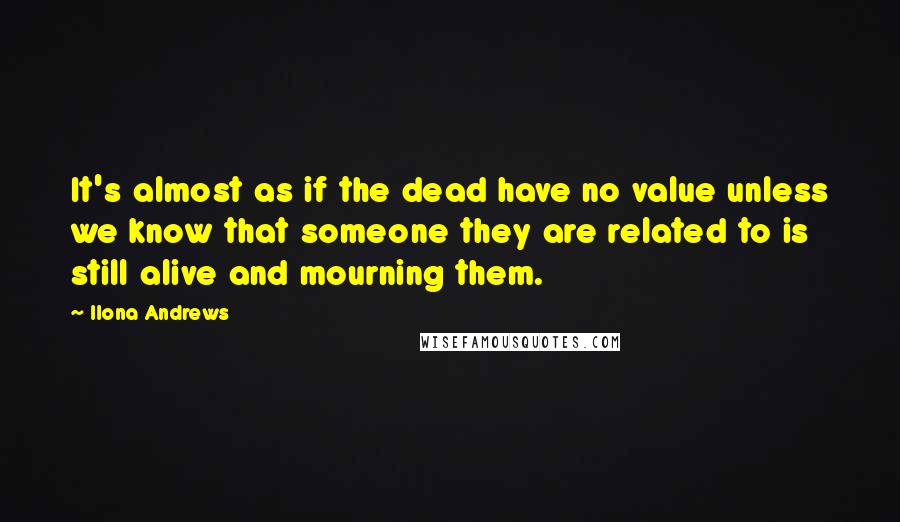 Ilona Andrews Quotes: It's almost as if the dead have no value unless we know that someone they are related to is still alive and mourning them.